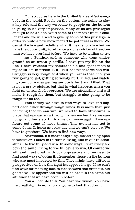 Ourstruggles here in the United States affect every- body in the world. People on the bottom are going to play a key role and the way we relate to people on the bottom is going to be very important. Many of us are privileged enough to be able to avoid some of the most difficult chal- lenges and we will need to give up some of this privilege in order to build a new movement. The potential is there. We can still win - and redefine what it means to win - but we have the opportunity to advance a richer vision of freedom than we have ever had before. We have to be willing to try.  As a Panther, and as someone who went under- ground as an urban guerrilla, I have put my life on the line. I have watched my comrades die and spent most of ‘my adult life in prison. But I still believe that we can win. Struggle is very tough and when you cross that line, you risk going to jail, getting seriously hurt, killed, and watch- ing your comrades getting seriously hurt and killed. That is not a pretty picture, but that is what happens when you fight an entrenched oppressor. We are struggling and will make it rough for them, but struggle is also going to be rough for us too.  This is why we have to find ways to love and sup- port each other through tough times. It is more than just believing that we can win: we need to have structures in place that can carry us through when we feel like we can- not go another step. I think we can move again if we can figure out some of those things. This system has got to come down. It hurts us every day and we can’t give up. We have to get there. We have to find new ways,  Anarchism, if it means anything, means being open to whatever it takes in thinking, living, and in our relation- ships - to live fully and win. In some ways, I think they are both the same: living to the fullest is to win. Of course we will and must clash with our oppressors and we need to find good ways of doing it. Remember those on the bottom who are most impacted by this. They might have different perspectives on how this fight is supposed to go. If we can’t find ways for meeting face-to-face to work that stuff out, old ghosts will re-appear and we will be back in the same old situation that we have been in before.  You all can do this. You have the vision. You have the creativity. Do not allow anyone to lock that down. 
